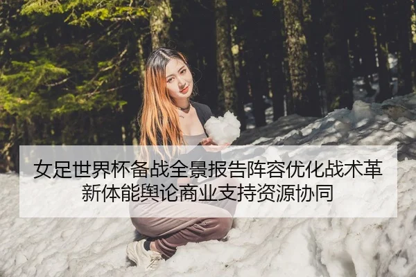 女足世界杯备战全景报告阵容优化战术革新体能舆论商业支持资源协同